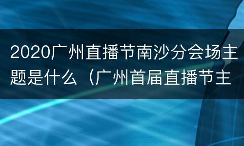 2020广州直播节南沙分会场主题是什么（广州首届直播节主会场）