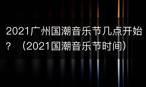 2021广州国潮音乐节几点开始？（2021国潮音乐节时间）