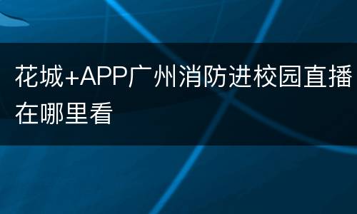 花城+APP广州消防进校园直播在哪里看