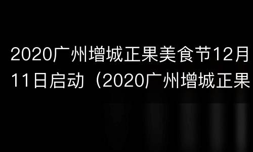 2020广州增城正果美食节12月11日启动（2020广州增城正果美食节12月11日启动仪式）