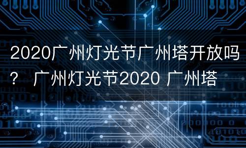 2020广州灯光节广州塔开放吗？ 广州灯光节2020 广州塔