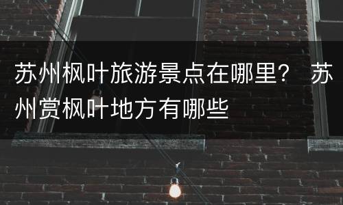 苏州枫叶旅游景点在哪里？ 苏州赏枫叶地方有哪些
