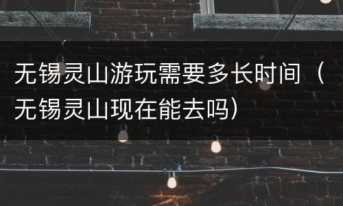 无锡灵山游玩需要多长时间（无锡灵山现在能去吗）