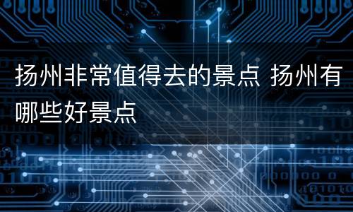 扬州非常值得去的景点 扬州有哪些好景点
