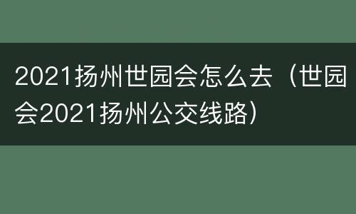 2021扬州世园会怎么去（世园会2021扬州公交线路）