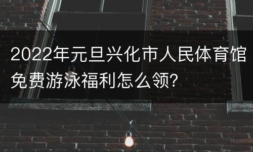 2022年元旦兴化市人民体育馆免费游泳福利怎么领？