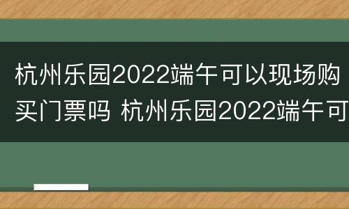 杭州乐园2022端午可以现场购买门票吗 杭州乐园2022端午可以现场购买门票吗多少钱