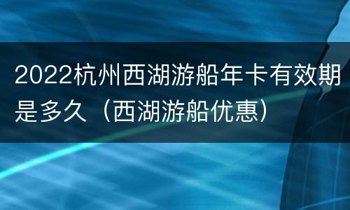 2022杭州西湖游船年卡有效期是多久（西湖游船优惠）