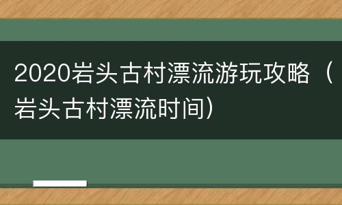 2020岩头古村漂流游玩攻略（岩头古村漂流时间）