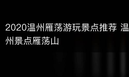 2020温州雁荡游玩景点推荐 温州景点雁荡山