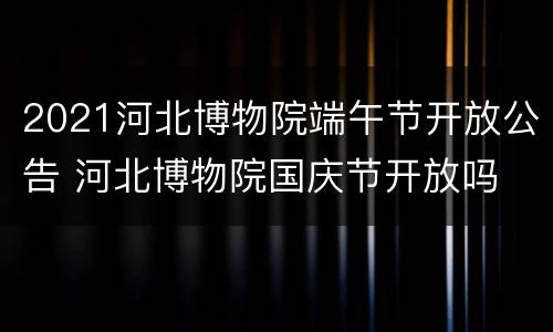 2021河北博物院端午节开放公告 河北博物院国庆节开放吗