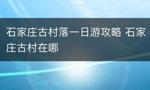 石家庄古村落一日游攻略 石家庄古村在哪
