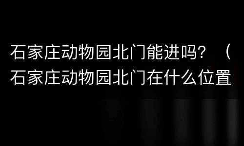 石家庄动物园北门能进吗？（石家庄动物园北门在什么位置）