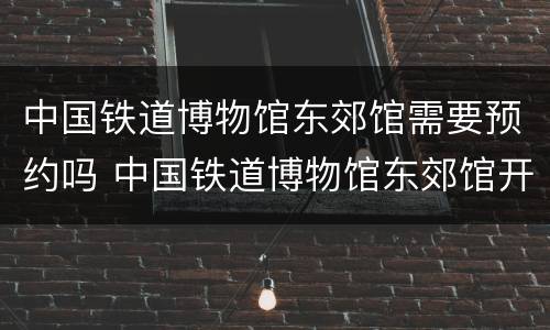 中国铁道博物馆东郊馆需要预约吗 中国铁道博物馆东郊馆开放时间