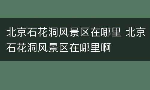 北京石花洞风景区在哪里 北京石花洞风景区在哪里啊