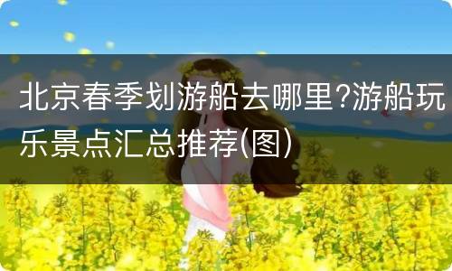 北京春季划游船去哪里?游船玩乐景点汇总推荐(图)