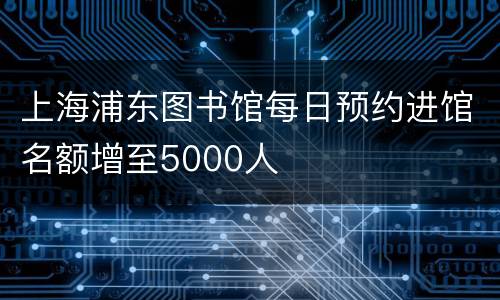 上海浦东图书馆每日预约进馆名额增至5000人