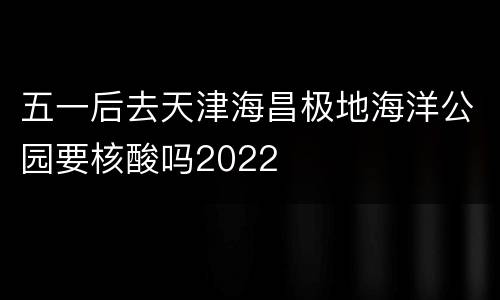 五一后去天津海昌极地海洋公园要核酸吗2022