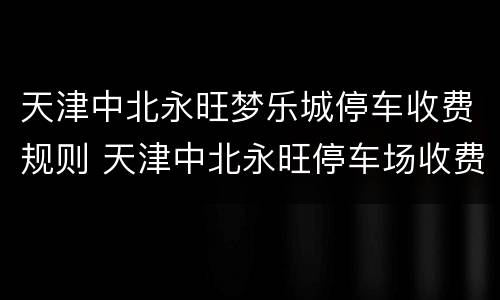 天津中北永旺梦乐城停车收费规则 天津中北永旺停车场收费标准
