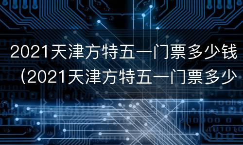 2021天津方特五一门票多少钱（2021天津方特五一门票多少钱一位）