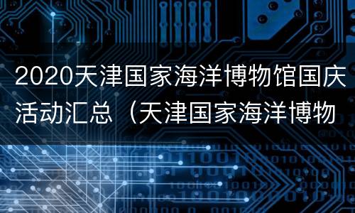 2020天津国家海洋博物馆国庆活动汇总（天津国家海洋博物馆春节期间）