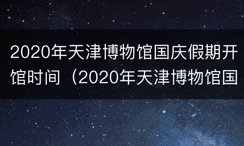 2020年天津博物馆国庆假期开馆时间（2020年天津博物馆国庆假期开馆时间及地点）