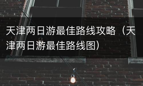 天津两日游最佳路线攻略（天津两日游最佳路线图）