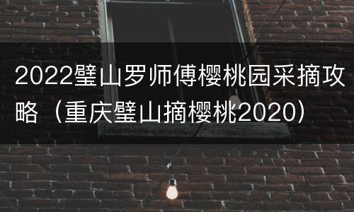 2022璧山罗师傅樱桃园采摘攻略（重庆璧山摘樱桃2020）
