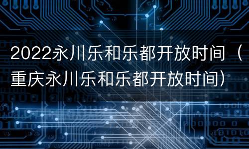 2022永川乐和乐都开放时间（重庆永川乐和乐都开放时间）