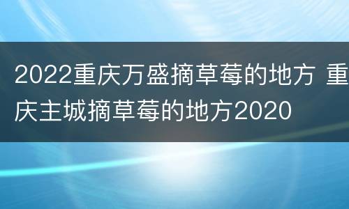 2022重庆万盛摘草莓的地方 重庆主城摘草莓的地方2020