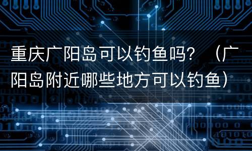 重庆广阳岛可以钓鱼吗？（广阳岛附近哪些地方可以钓鱼）