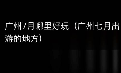 广州7月哪里好玩（广州七月出游的地方）