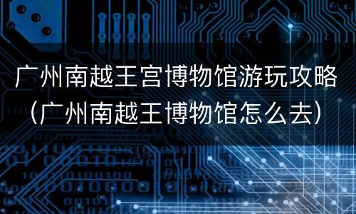 广州南越王宫博物馆游玩攻略（广州南越王博物馆怎么去）