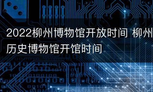 2022柳州博物馆开放时间 柳州历史博物馆开馆时间