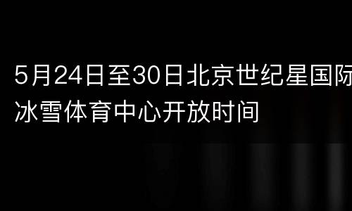 5月24日至30日北京世纪星国际冰雪体育中心开放时间