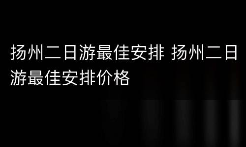 扬州二日游最佳安排 扬州二日游最佳安排价格