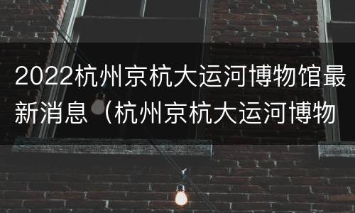 2022杭州京杭大运河博物馆最新消息（杭州京杭大运河博物馆游览记）