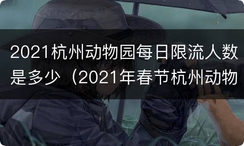 2021杭州动物园每日限流人数是多少（2021年春节杭州动物园人多吗）