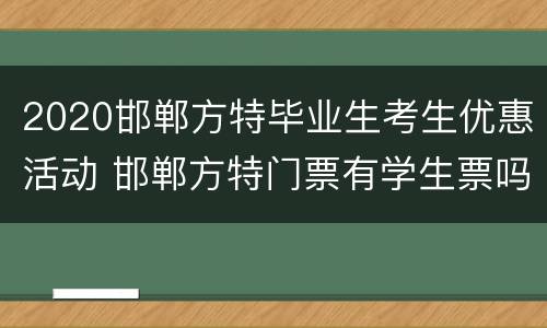 2020邯郸方特毕业生考生优惠活动 邯郸方特门票有学生票吗