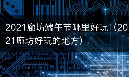 2021廊坊端午节哪里好玩（2021廊坊好玩的地方）