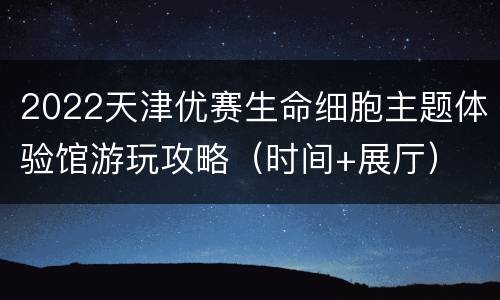 2022天津优赛生命细胞主题体验馆游玩攻略（时间+展厅）