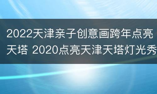 2022天津亲子创意画跨年点亮天塔 2020点亮天津天塔灯光秀