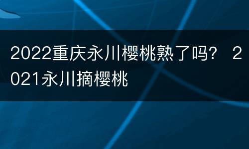 2022重庆永川樱桃熟了吗？ 2021永川摘樱桃