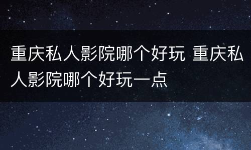 重庆私人影院哪个好玩 重庆私人影院哪个好玩一点