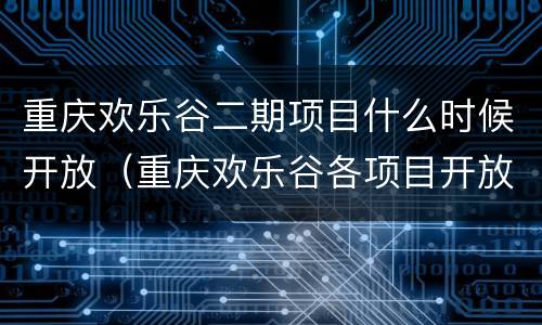 重庆欢乐谷二期项目什么时候开放（重庆欢乐谷各项目开放时间）