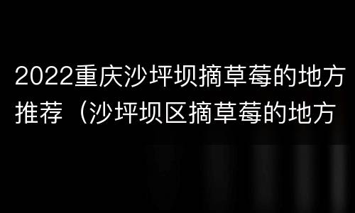 2022重庆沙坪坝摘草莓的地方推荐（沙坪坝区摘草莓的地方）