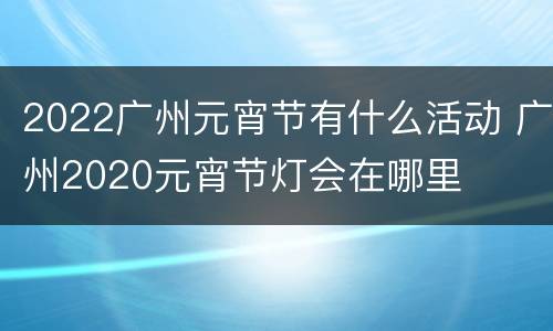 2022广州元宵节有什么活动 广州2020元宵节灯会在哪里