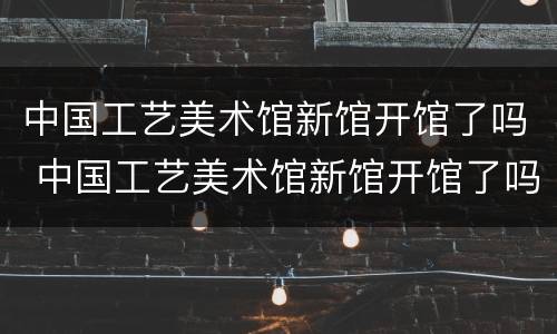 中国工艺美术馆新馆开馆了吗 中国工艺美术馆新馆开馆了吗现在