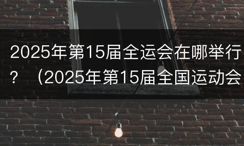 2025年第15届全运会在哪举行？（2025年第15届全国运动会）