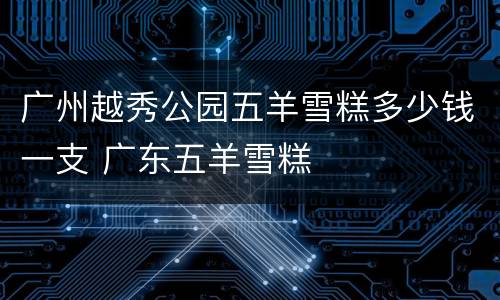 广州越秀公园五羊雪糕多少钱一支 广东五羊雪糕